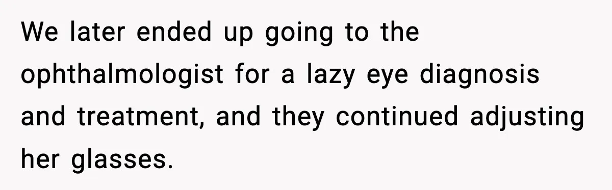 We later ended up going to the ophthalmologist for a lazy eye diagnosis and treatment, and they continued adjusting her glasses.