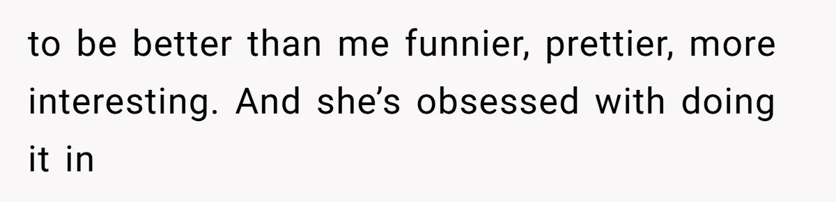 to be better than me funnier, prettier, more interesting. And she’s obsessed with doing it in