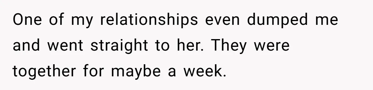 One of my relationships even dumped me and went straight to her. They were together for maybe a week.
