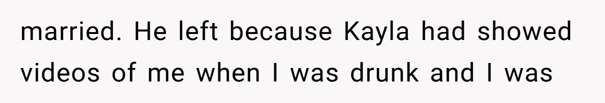 married. He left because Kayla had showed videos of me when I was drunk and I was