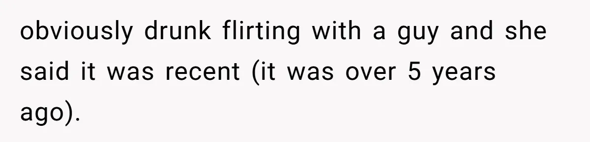 obviously drunk flirting with a guy and she said it was recent (it was over 5 years ago).