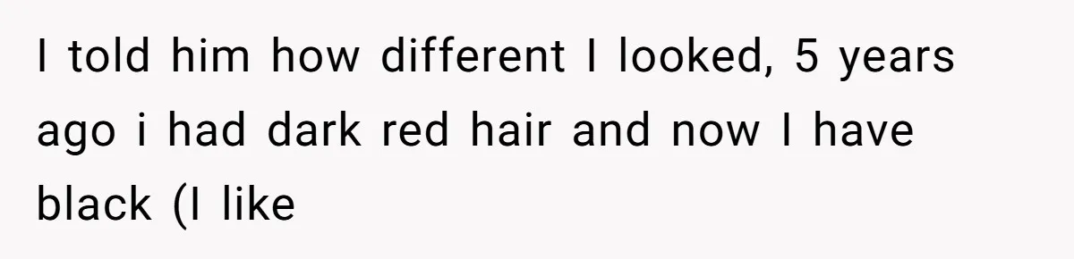 I told him how different I looked, 5 years ago i had dark red hair and now I have black (I like