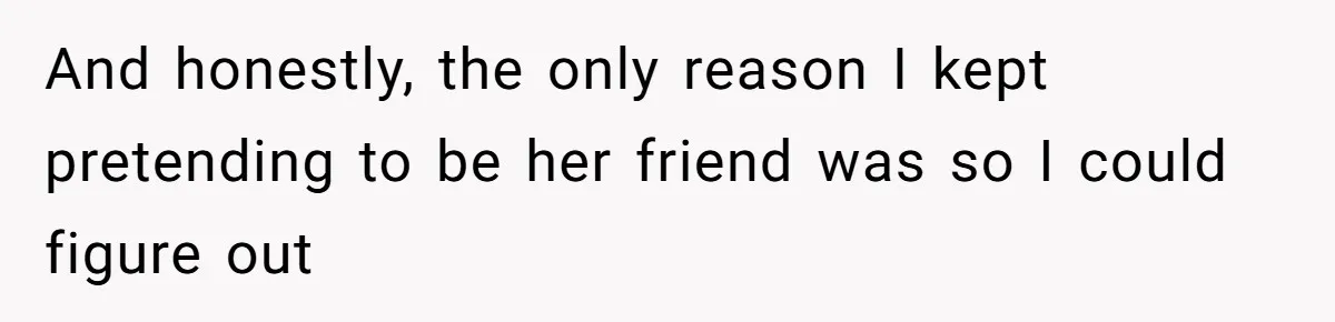 And honestly, the only reason I kept pretending to be her friend was so I could figure out