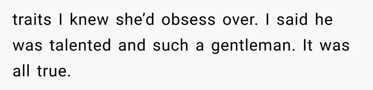 traits I knew she’d obsess over. I said he was talented and such a gentleman. It was all true.