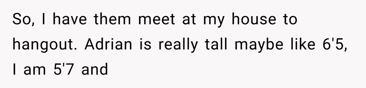 So, I have them meet at my house to hangout. Adrian is really tall maybe like 6'5, I am 5'7 and