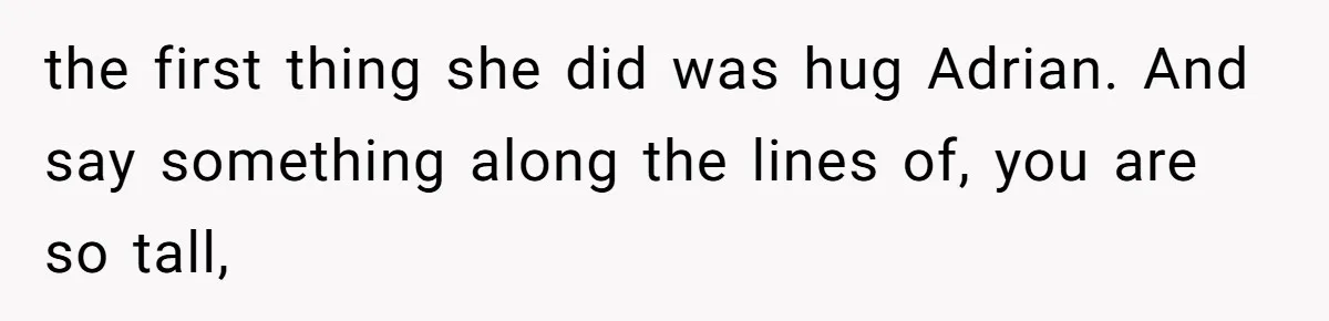the first thing she did was hug Adrian. And say something along the lines of, you are so tall,