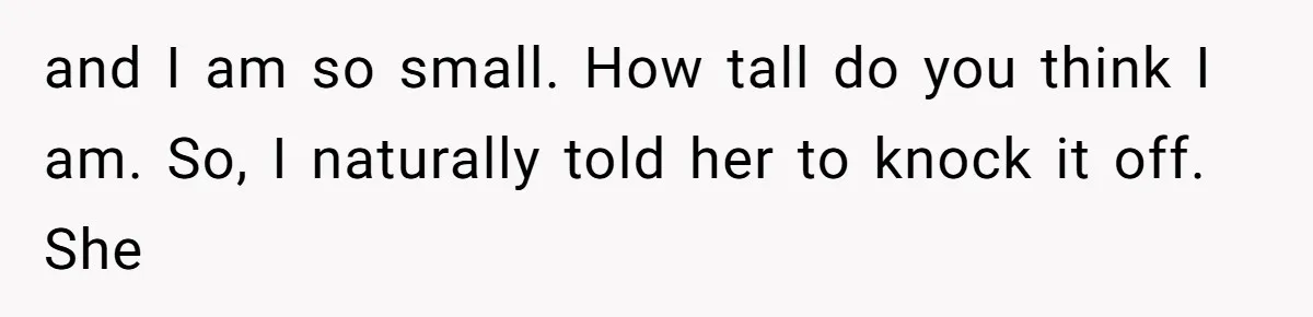 and I am so small. How tall do you think I am. So, I naturally told her to knock it off. She