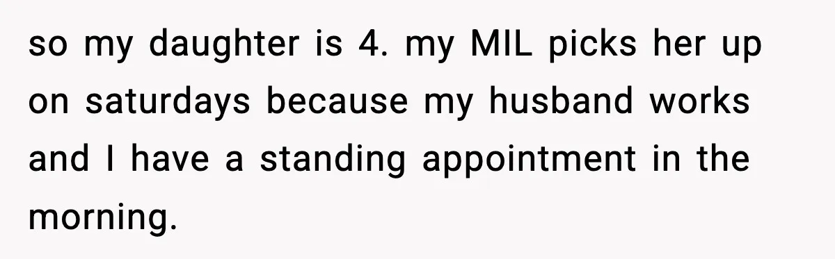 so my daughter is 4. my MIL picks her up on saturdays because my husband works and I have a standing appointment in the morning.