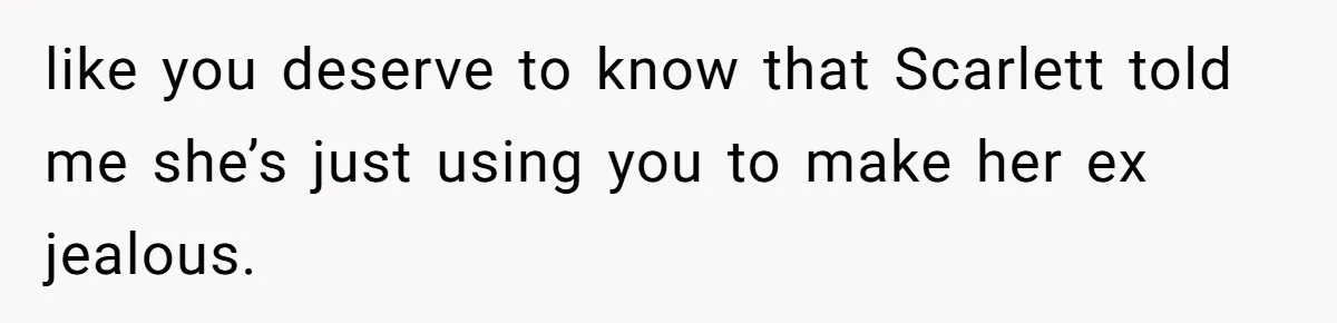 like you deserve to know that Scarlett told me she’s just using you to make her ex jealous.
