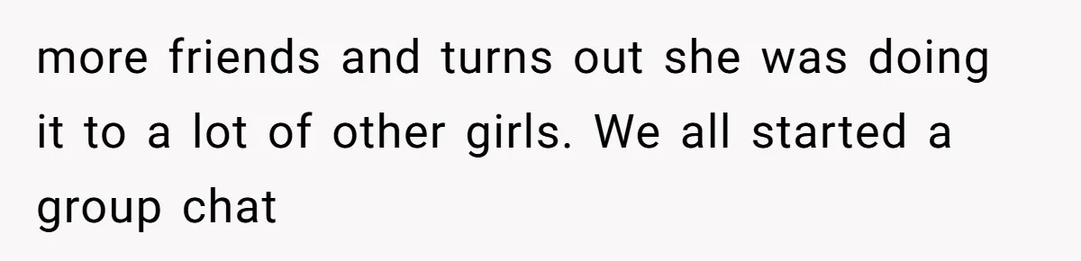 more friends and turns out she was doing it to a lot of other girls. We all started a group chat