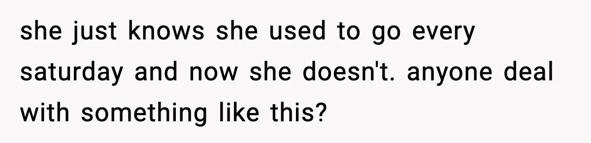 she just knows she used to go every saturday and now she doesn't. anyone deal with something like this?