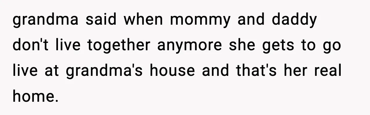grandma said when mommy and daddy don't live together anymore she gets to go live at grandma's house and that's her real home.
