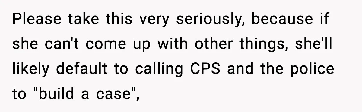 Please take this very seriously, because if she can't come up with other things, she'll likely default to calling CPS and the police to "build a case",