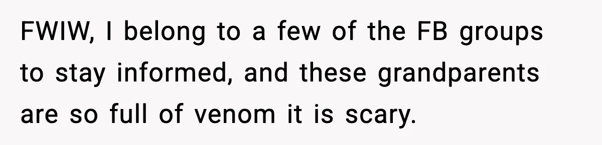FWIW, I belong to a few of the FB groups to stay informed, and these grandparents are so full of venom it is scary.