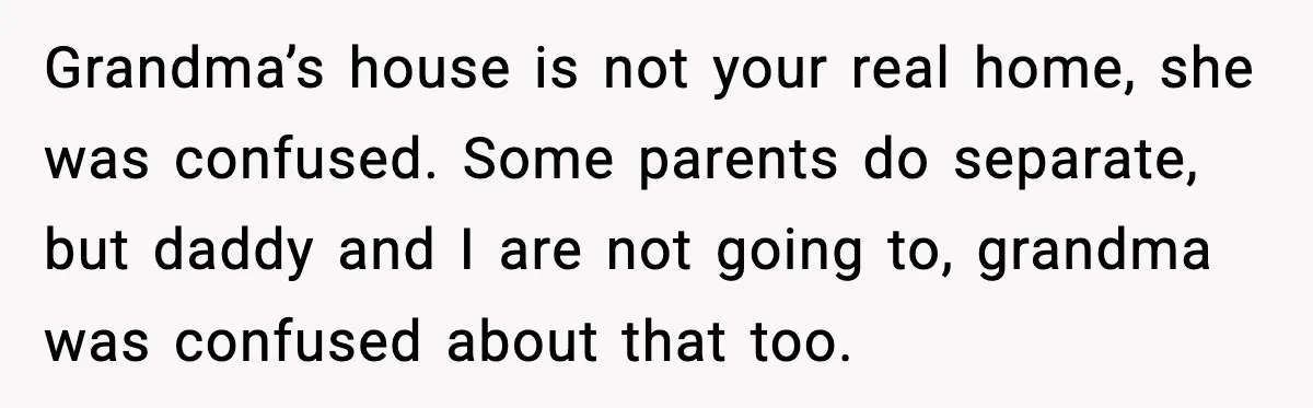 Grandma’s house is not your real home, she was confused. Some parents do separate, but daddy and I are not going to, grandma was confused about that too.