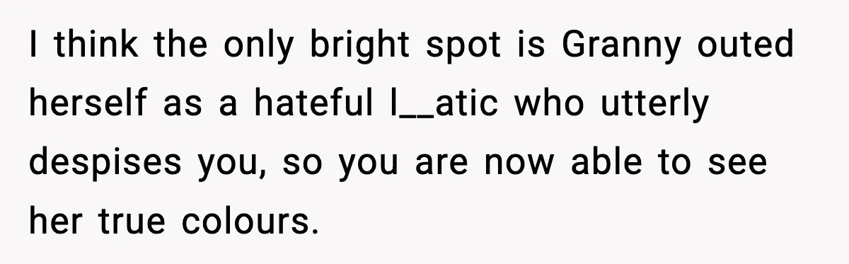 I think the only bright spot is Granny outed herself as a hateful l__atic who utterly despises you, so you are now able to see her true colours.