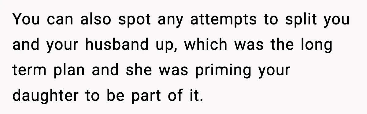 You can also spot any attempts to split you and your husband up, which was the long term plan and she was priming your daughter to be part of it.