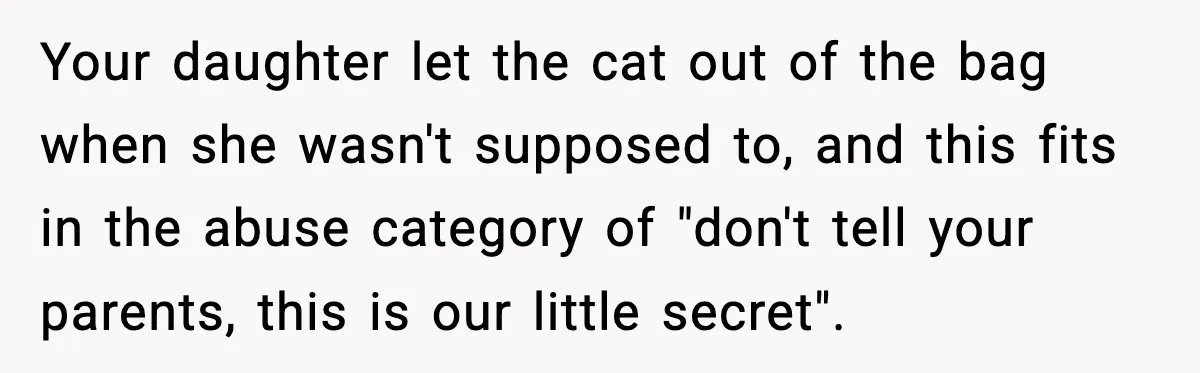 Your daughter let the cat out of the bag when she wasn't supposed to, and this fits in the abuse category of "don't tell your parents, this is our little...