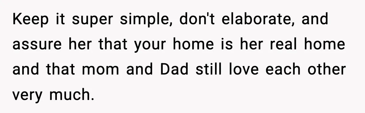 Keep it super simple, don't elaborate, and assure her that your home is her real home and that mom and Dad still love each other very much.