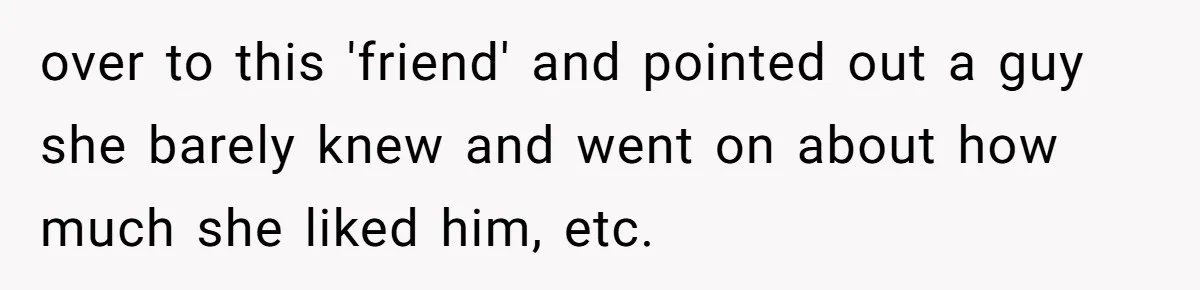 over to this 'friend' and pointed out a guy she barely knew and went on about how much she liked him, etc.