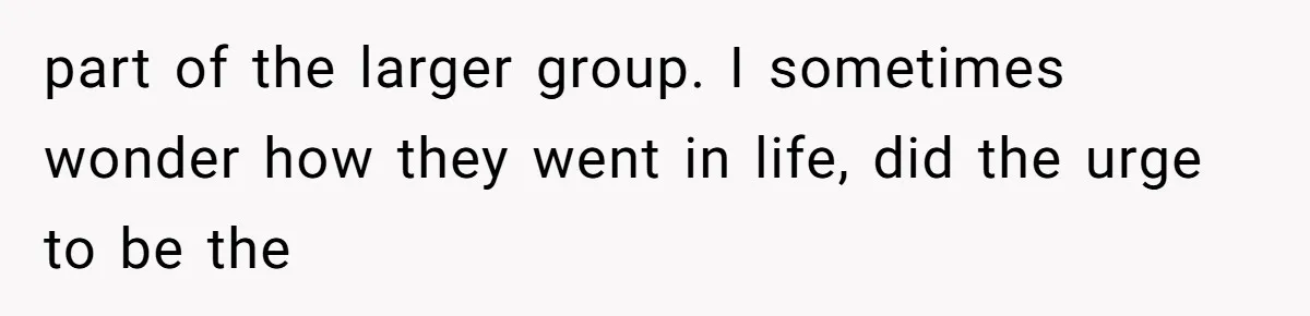 part of the larger group. I sometimes wonder how they went in life, did the urge to be the