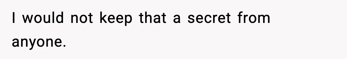 I would not keep that a secret from anyone.
