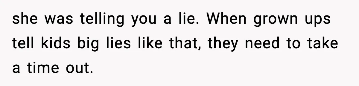 she was telling you a lie. When grown ups tell kids big lies like that, they need to take a time out.