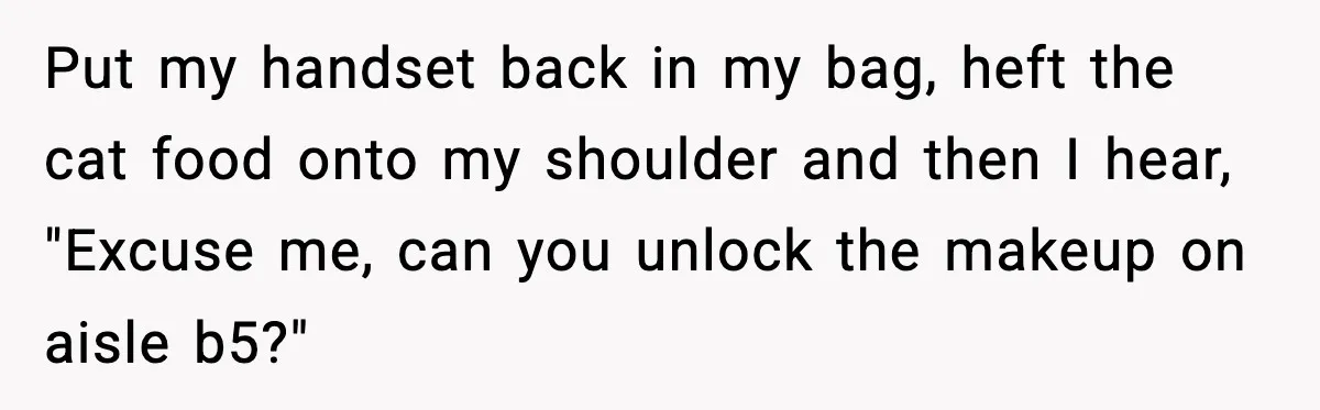 Woman Carrying Cat Food Gets Mistaken For Walmart Employee And The Interaction Gets Awkward Put my handset back in my bag, heft the cat food onto my shoulder and then I hear, "Excuse me, can you unlock the makeup on aisle b5?"