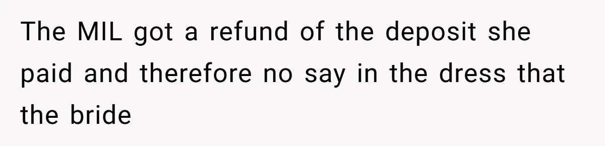 Bride’s MIL Pays for the Dress to Control It, Then the Designer Refunds Her and Changes Everything The MIL got a refund of the deposit she paid and therefore no say in the dress that the bride