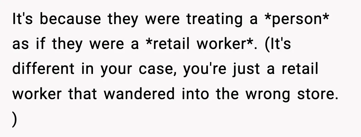 Woman Carrying Cat Food Gets Mistaken For Walmart Employee And The Interaction Gets Awkward It's because they were treating a *person* as if they were a *retail worker*. (It's different in your case, you're just a retail worker that wandered into the wrong store....