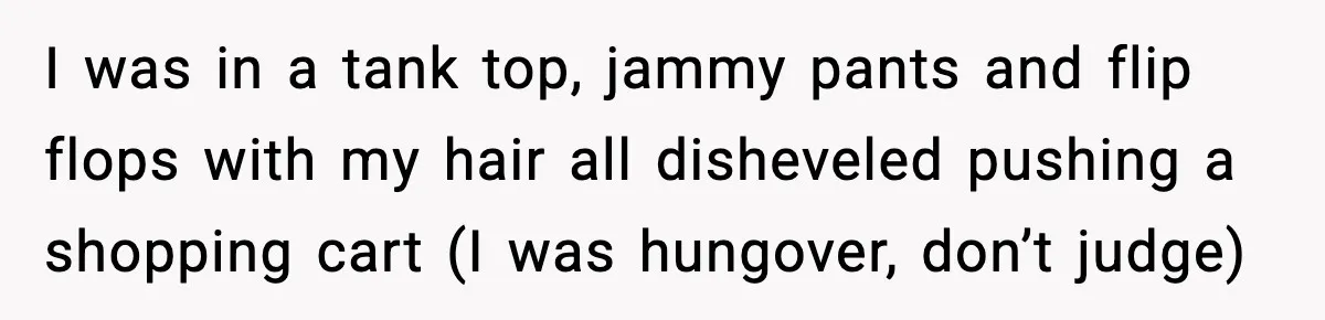 Woman Carrying Cat Food Gets Mistaken For Walmart Employee And The Interaction Gets Awkward I was in a tank top, jammy pants and flip flops with my hair all disheveled pushing a shopping cart (I was hungover, don’t judge)