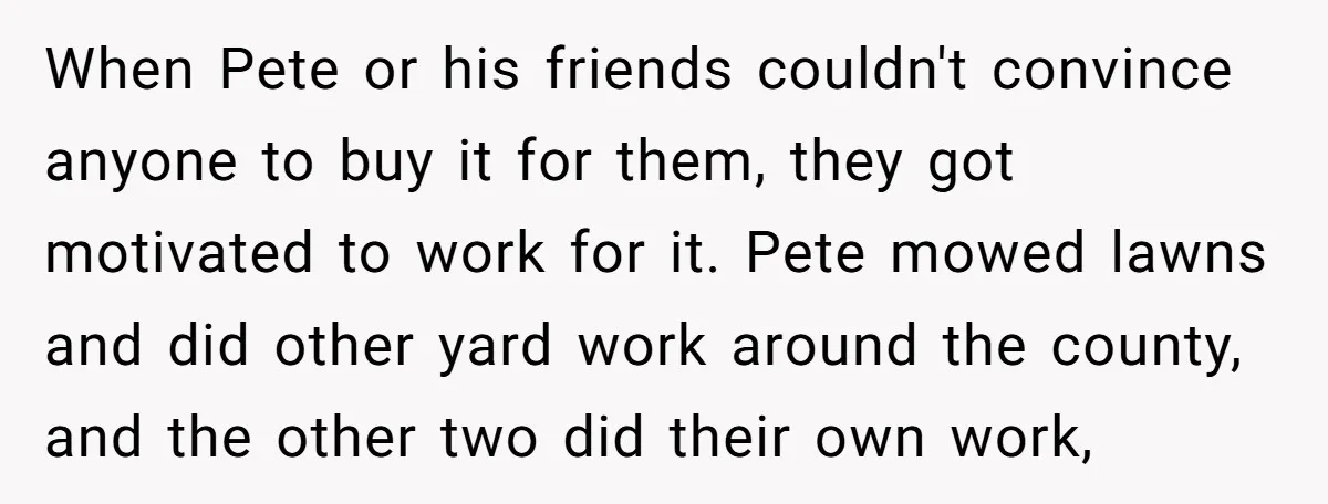 When Pete or his friends couldn't convince anyone to buy it for them, they got motivated to work for it. Pete mowed lawns and did other yard work around the...