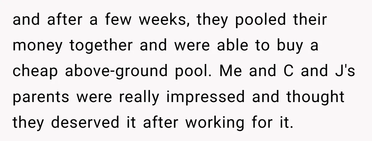 and after a few weeks, they pooled their money together and were able to buy a cheap above-ground pool. Me and C and J's parents were really impressed and thought...