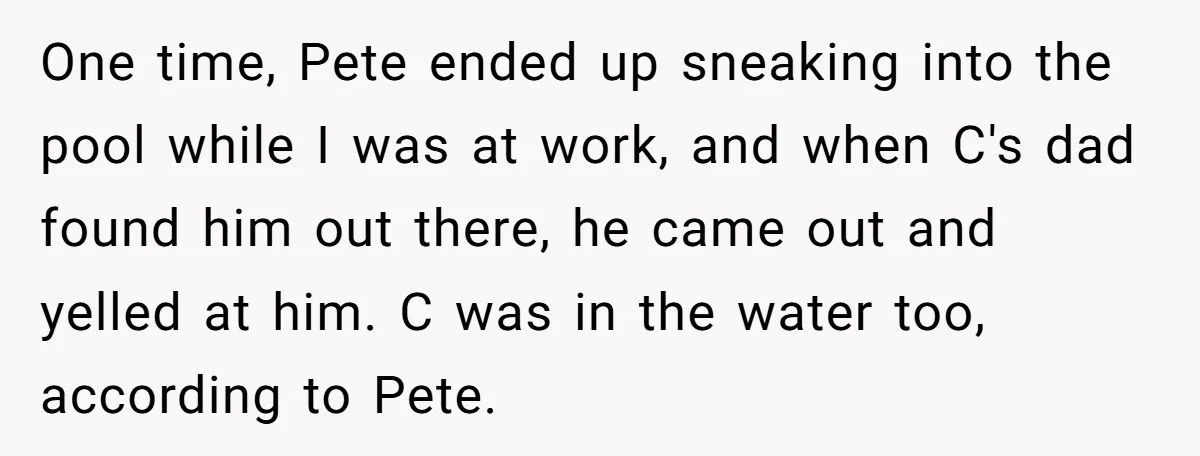 One time, Pete ended up sneaking into the pool while I was at work, and when C's dad found him out there, he came out and yelled at him. C...
