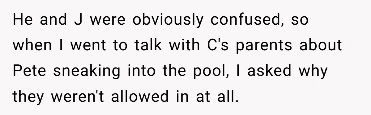 He and J were obviously confused, so when I went to talk with C's parents about Pete sneaking into the pool, I asked why they weren't allowed in at all.