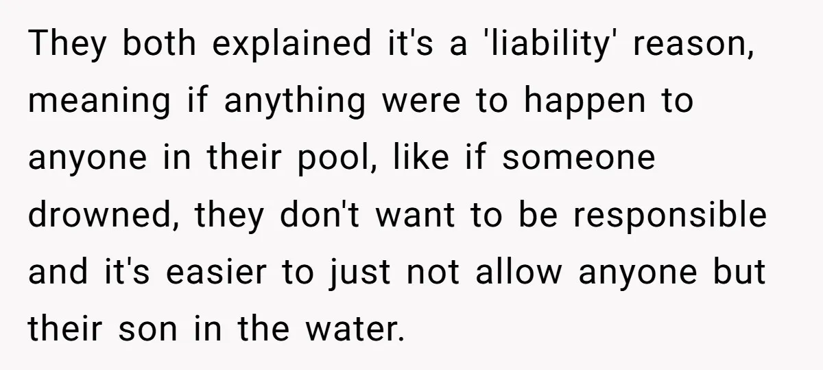 They both explained it's a 'liability' reason, meaning if anything were to happen to anyone in their pool, like if someone drowned, they don't want to be responsible and it's...