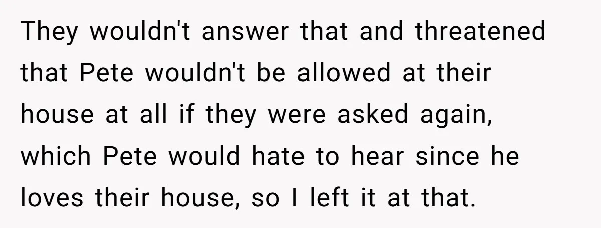 They wouldn't answer that and threatened that Pete wouldn't be allowed at their house at all if they were asked again, which Pete would hate to hear since he loves...