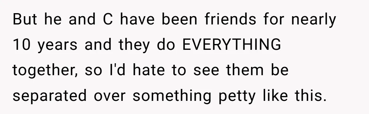 But he and C have been friends for nearly 10 years and they do EVERYTHING together, so I'd hate to see them be separated over something petty like this.