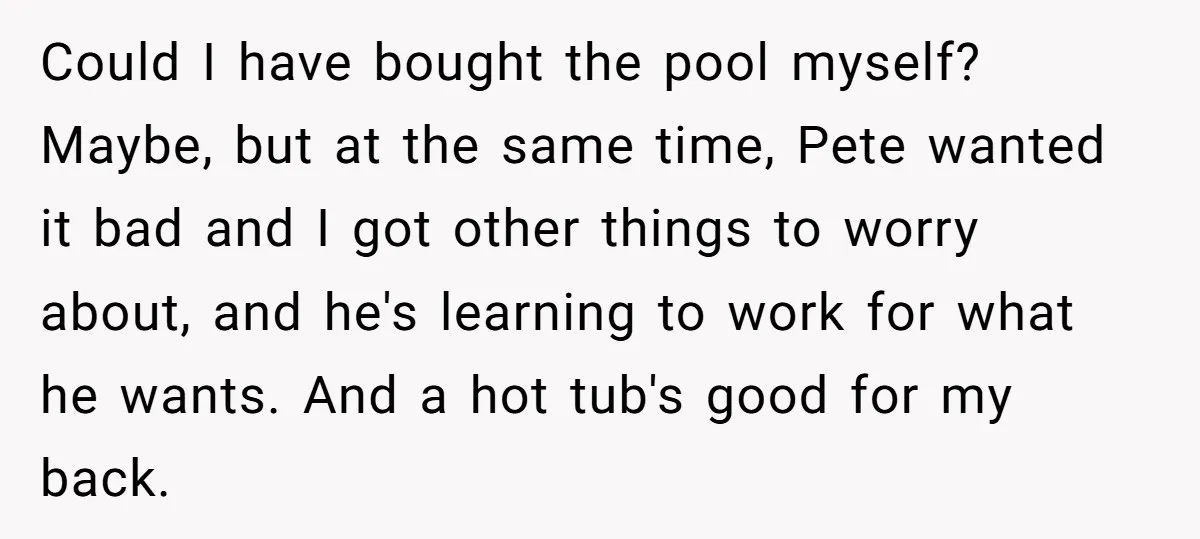 Could I have bought the pool myself? Maybe, but at the same time, Pete wanted it bad and I got other things to worry about, and he's learning to work...