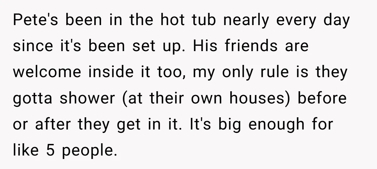 Pete's been in the hot tub nearly every day since it's been set up. His friends are welcome inside it too, my only rule is they gotta shower (at their...