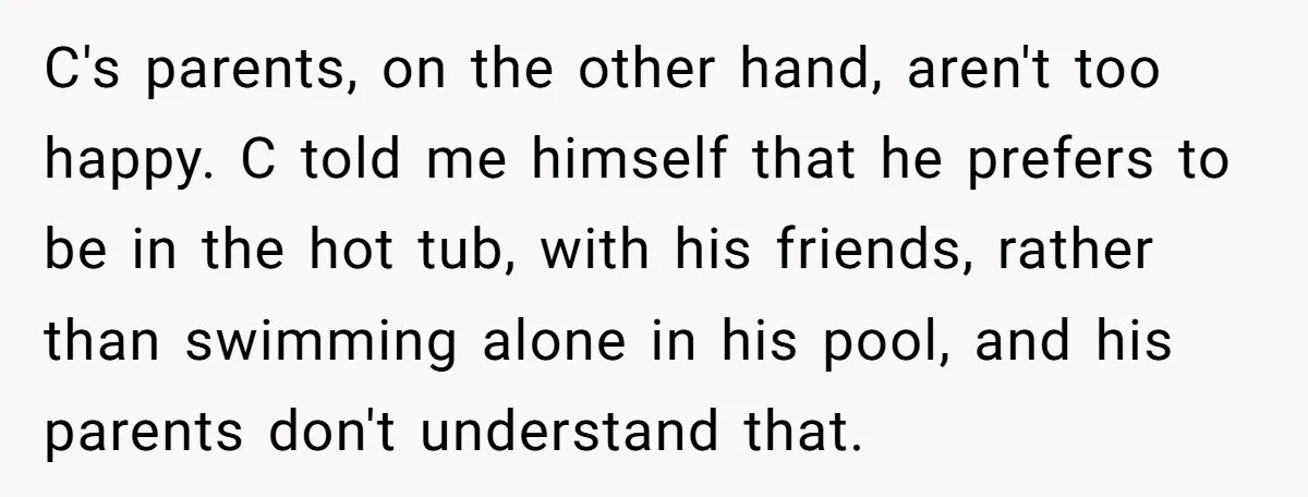 C's parents, on the other hand, aren't too happy. C told me himself that he prefers to be in the hot tub, with his friends, rather than swimming alone in...