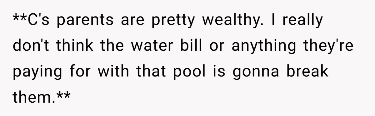 **C's parents are pretty wealthy. I really don't think the water bill or anything they're paying for with that pool is gonna break them.**
