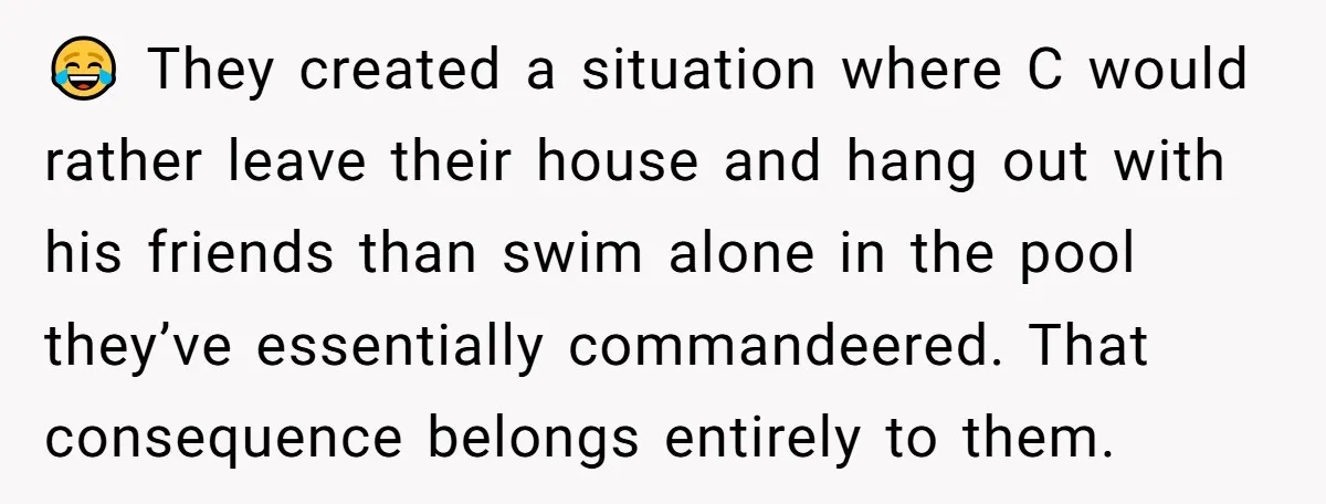 😂 They created a situation where C would rather leave their house and hang out with his friends than swim alone in the pool they’ve essentially commandeered. That consequence belongs...