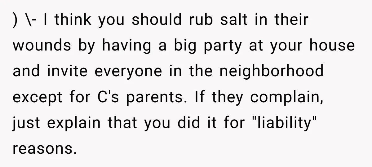 ) \- I think you should rub salt in their wounds by having a big party at your house and invite everyone in the neighborhood except for C's parents. If...