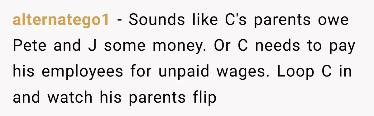 alternatego1 − Sounds like C's parents owe Pete and J some money. Or C needs to pay his employees for unpaid wages. Loop C in and watch his parents flip