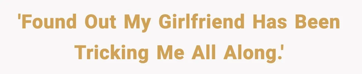 'Found out my girlfriend has been tricking me all along.'