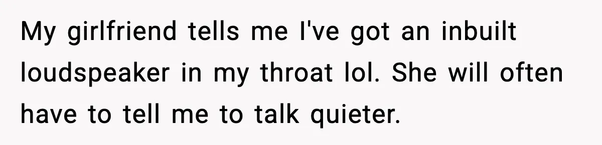 My girlfriend tells me I've got an inbuilt loudspeaker in my throat lol. She will often have to tell me to talk quieter.
