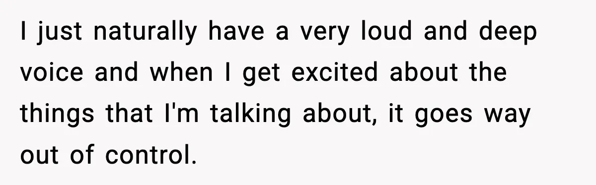 I just naturally have a very loud and deep voice and when I get excited about the things that I'm talking about, it goes way out of control.