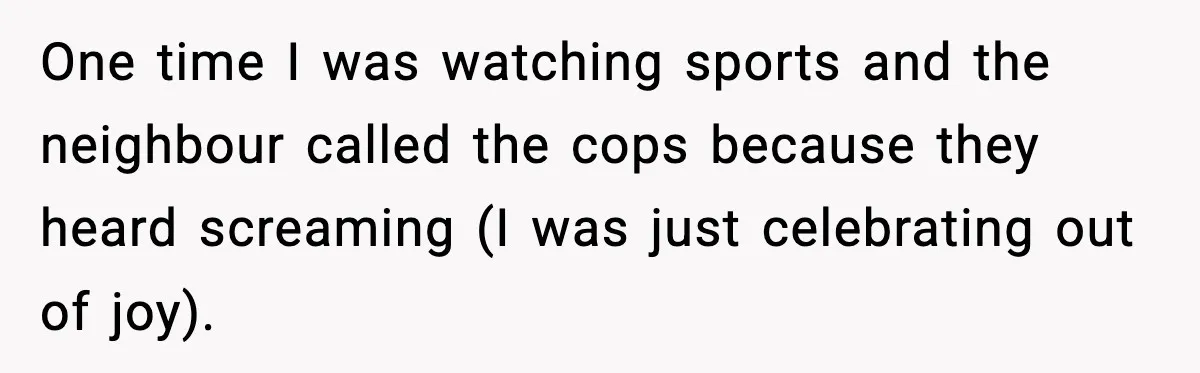 One time I was watching sports and the neighbour called the cops because they heard screaming (I was just celebrating out of joy).