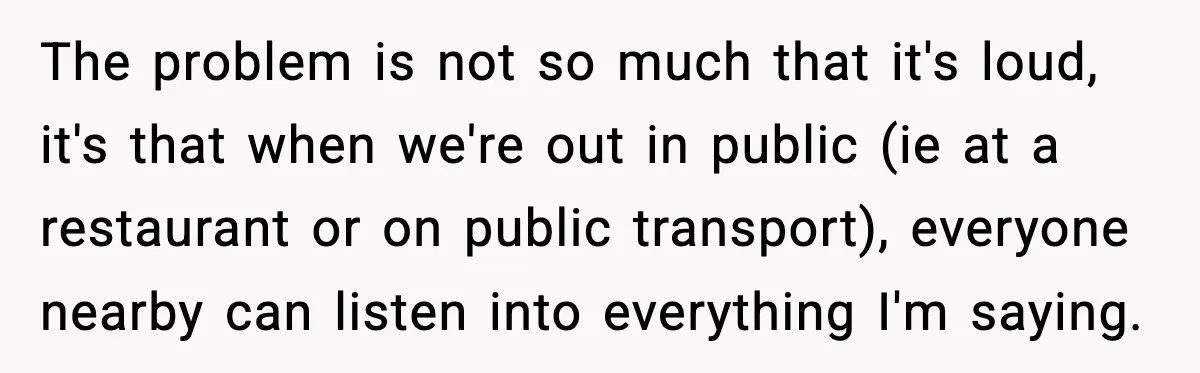 The problem is not so much that it's loud, it's that when we're out in public (ie at a restaurant or on public transport), everyone nearby can listen into everything...